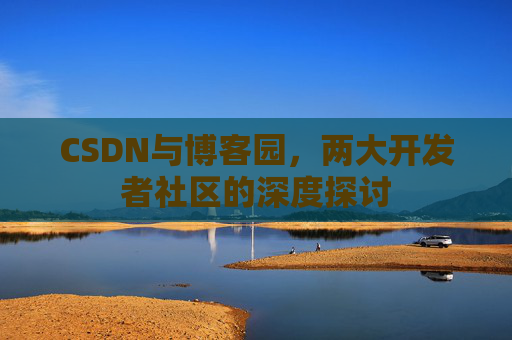 CSDN与博客园,两大开发者社区的深度探讨